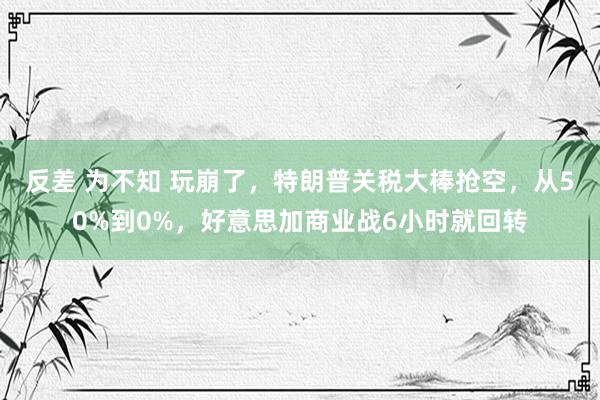 反差 为不知 玩崩了，特朗普关税大棒抢空，从50%到0%，好意思加商业战6小时就回转