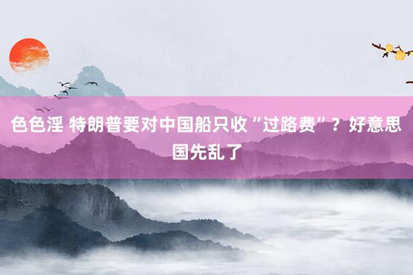 色色淫 特朗普要对中国船只收“过路费”？好意思国先乱了