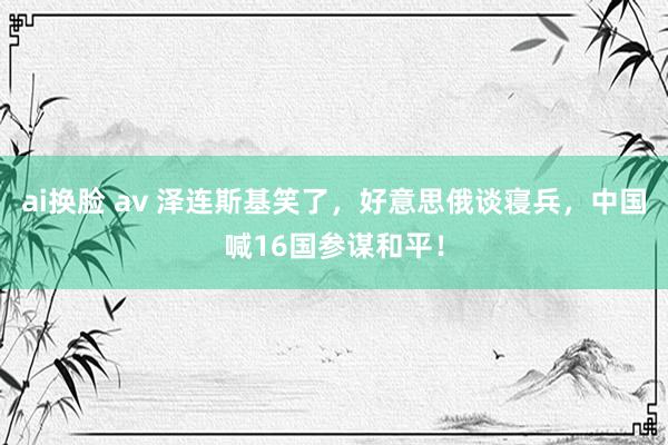 ai换脸 av 泽连斯基笑了，好意思俄谈寝兵，中国喊16国参谋和平！