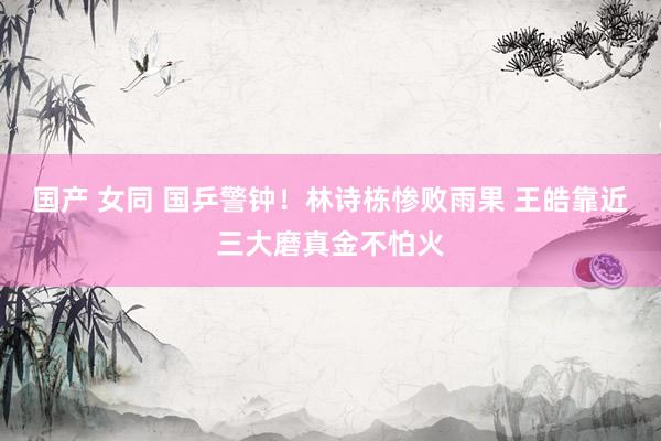 国产 女同 国乒警钟！林诗栋惨败雨果 王皓靠近三大磨真金不怕火