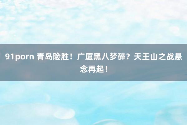 91porn 青岛险胜！广厦黑八梦碎？天王山之战悬念再起！