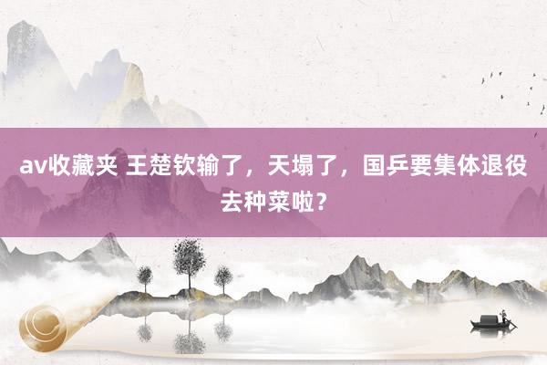 av收藏夹 王楚钦输了，天塌了，国乒要集体退役去种菜啦？