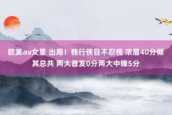 欧美av女星 出局！独行侠目不忍视 浓眉40分倾其总共 两大首发0分两大中锋5分