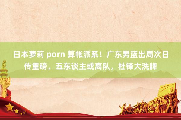 日本萝莉 porn 算帐派系！广东男篮出局次日传重磅，五东谈主或离队，杜锋大洗牌