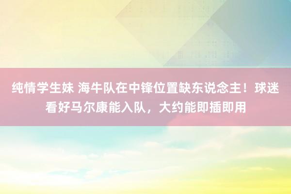纯情学生妹 海牛队在中锋位置缺东说念主！球迷看好马尔康能入队，大约能即插即用