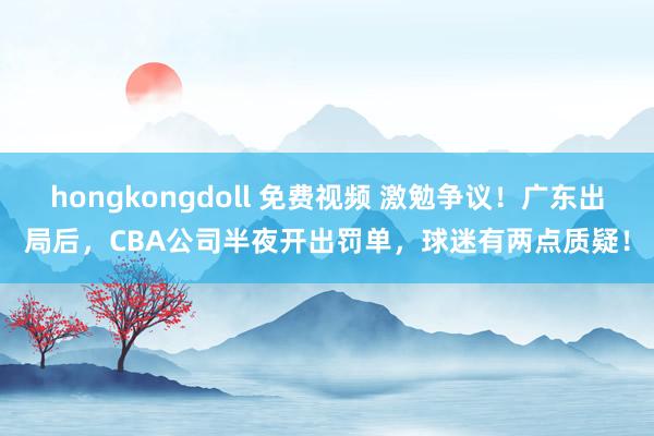 hongkongdoll 免费视频 激勉争议！广东出局后，CBA公司半夜开出罚单，球迷有两点质疑！
