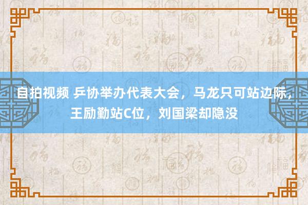 自拍视频 乒协举办代表大会，马龙只可站边际，王励勤站C位，刘国梁却隐没