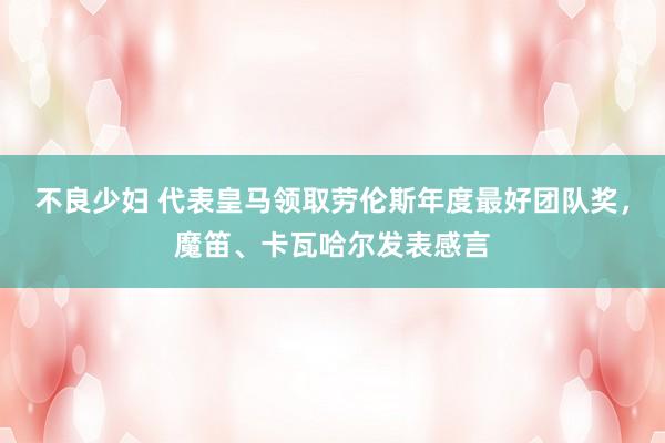 不良少妇 代表皇马领取劳伦斯年度最好团队奖，魔笛、卡瓦哈尔发表感言