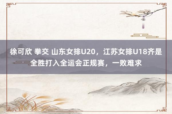 徐可欣 拳交 山东女排U20，江苏女排U18齐是全胜打入全运会正规赛，一败难求