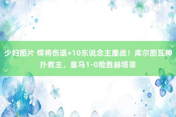 少妇图片 悍将伤退+10东说念主鏖战！库尔图瓦神扑救主，皇马1-0险胜赫塔菲