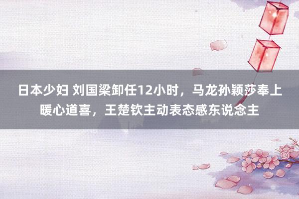 日本少妇 刘国梁卸任12小时，马龙孙颖莎奉上暖心道喜，王楚钦主动表态感东说念主