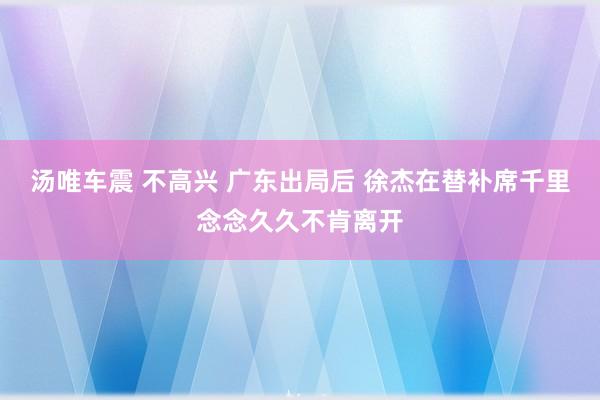 汤唯车震 不高兴 广东出局后 徐杰在替补席千里念念久久不肯离开