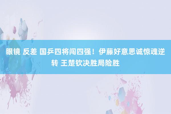 眼镜 反差 国乒四将闯四强！伊藤好意思诚惊魂逆转 王楚钦决胜局险胜