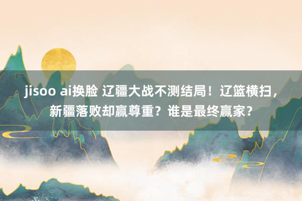 jisoo ai换脸 辽疆大战不测结局！辽篮横扫，新疆落败却赢尊重？谁是最终赢家？