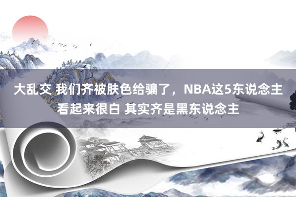 大乱交 我们齐被肤色给骗了，NBA这5东说念主看起来很白 其实齐是黑东说念主