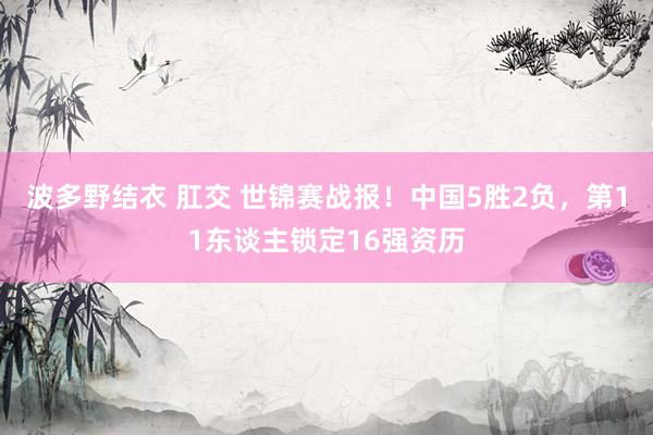 波多野结衣 肛交 世锦赛战报！中国5胜2负，第11东谈主锁定16强资历