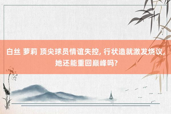 白丝 萝莉 顶尖球员情谊失控, 行状造就激发烧议, 她还能重回巅峰吗?