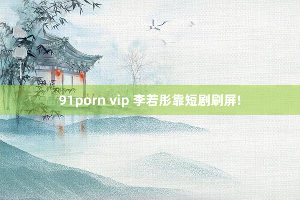 91porn vip 李若彤靠短剧刷屏!