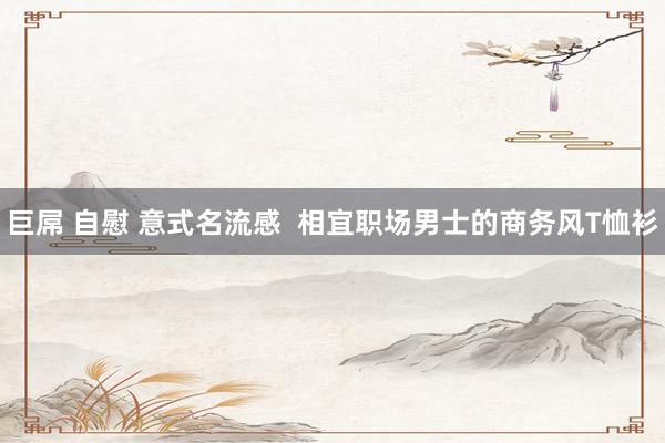巨屌 自慰 意式名流感  相宜职场男士的商务风T恤衫