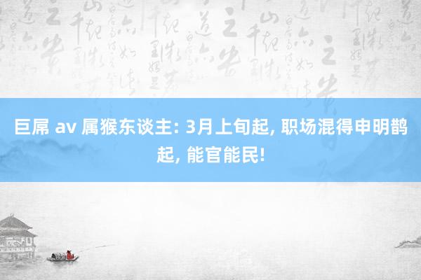 巨屌 av 属猴东谈主: 3月上旬起, 职场混得申明鹊起, 能官能民!