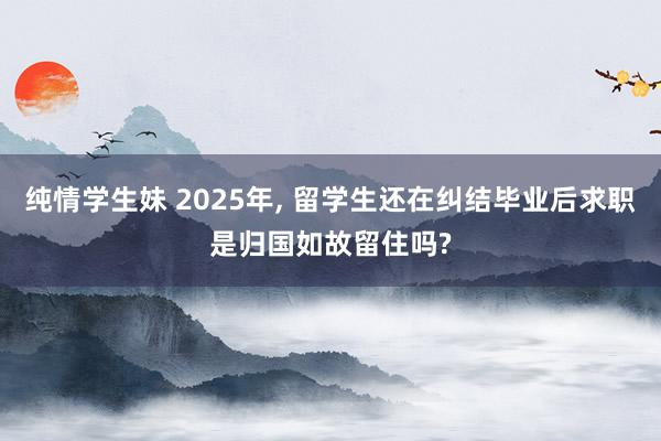 纯情学生妹 2025年, 留学生还在纠结毕业后求职是归国如故留住吗?