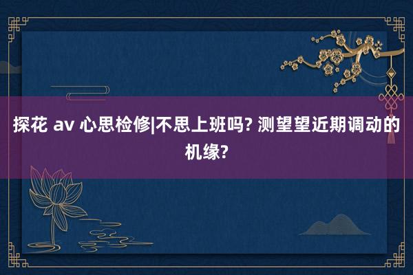 探花 av 心思检修|不思上班吗? 测望望近期调动的机缘?
