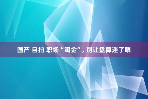 国产 自拍 职场“淘金”, 别让盘算迷了眼