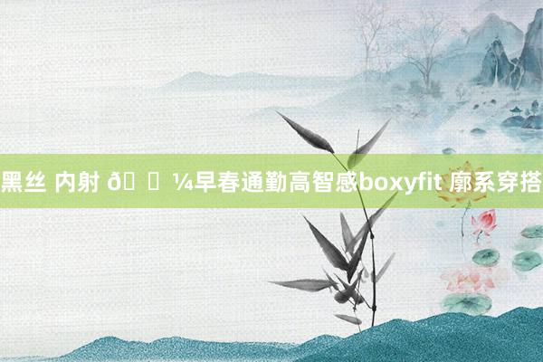 黑丝 内射 💼早春通勤高智感boxyfit 廓系穿搭
