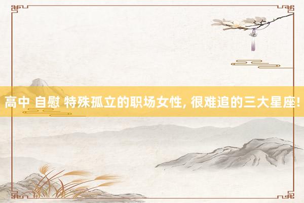 高中 自慰 特殊孤立的职场女性, 很难追的三大星座!