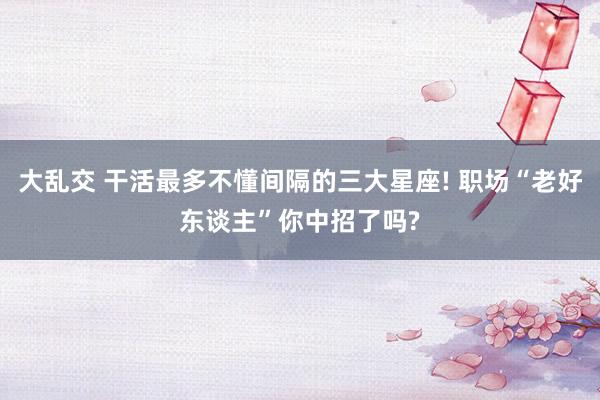 大乱交 干活最多不懂间隔的三大星座! 职场“老好东谈主”你中招了吗?