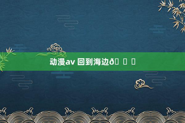 动漫av 回到海边🌊