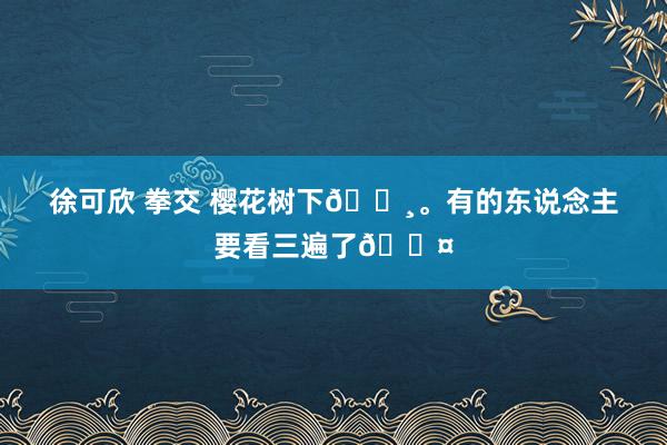徐可欣 拳交 樱花树下🌸。有的东说念主要看三遍了😤
