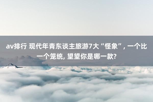av排行 现代年青东谈主旅游7大“怪象”, 一个比一个笼统, 望望你是哪一款?