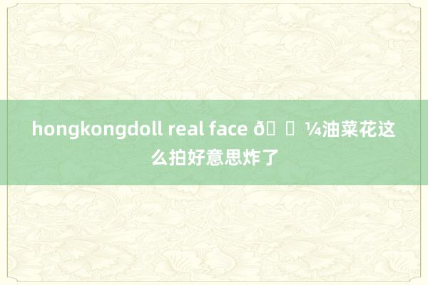hongkongdoll real face 🌼油菜花这么拍好意思炸了