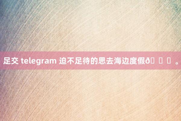 足交 telegram 迫不足待的思去海边度假🌊。