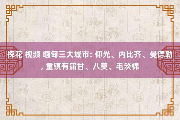 探花 视频 缅甸三大城市: 仰光、内比齐、曼德勒, 重镇有蒲甘、八莫、毛淡棉