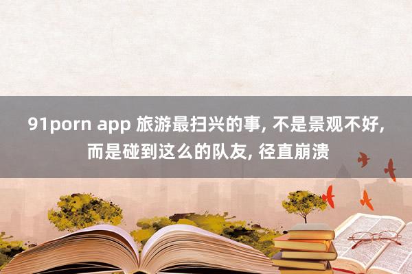 91porn app 旅游最扫兴的事, 不是景观不好, 而是碰到这么的队友, 径直崩溃