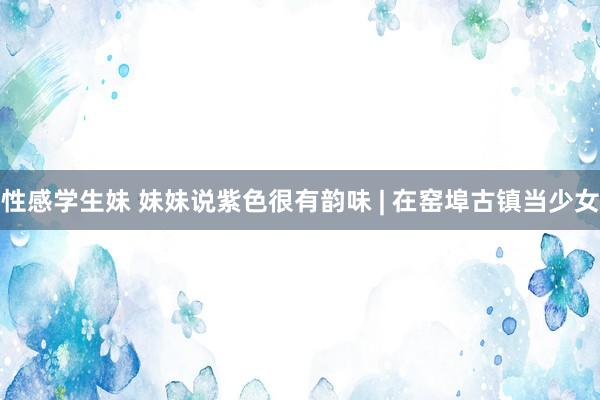 性感学生妹 妹妹说紫色很有韵味 | 在窑埠古镇当少女