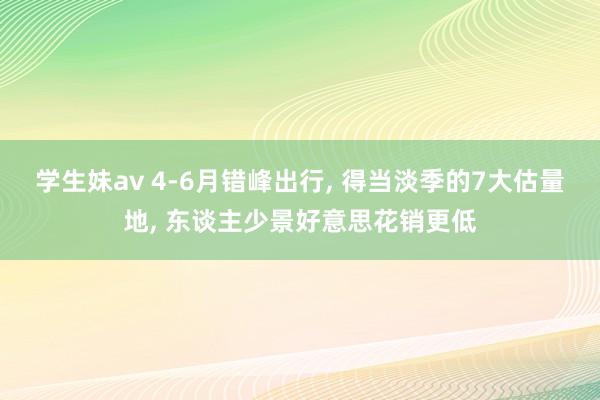 学生妹av 4-6月错峰出行, 得当淡季的7大估量地, 东谈主少景好意思花销更低