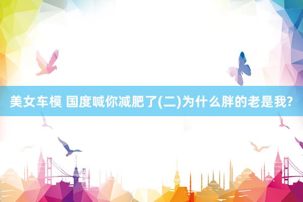 美女车模 国度喊你减肥了(二)为什么胖的老是我?