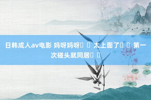 日韩成人av电影 妈呀妈呀❗️太上面了❗️第一次碰头就同居❗️