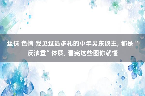 丝袜 色情 我见过最多礼的中年男东谈主, 都是“反浓重”体质, 看完这些图你就懂