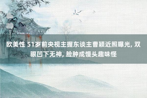 欧美性 51岁前央视主握东谈主曹颖近照曝光, 双眼凹下无神, 脸肿成馒头趣味怪