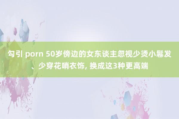 勾引 porn 50岁傍边的女东谈主忽视少烫小鬈发、少穿花哨衣饰, 换成这3种更高端