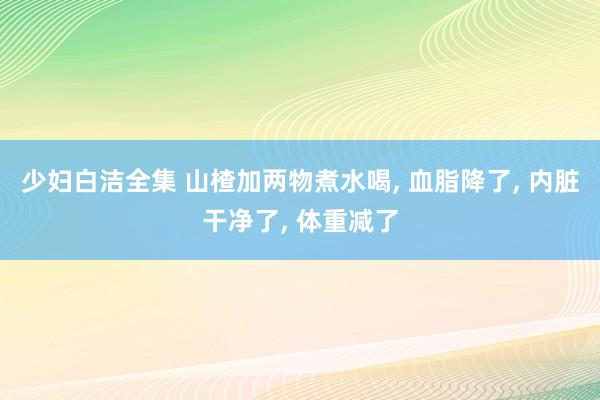 少妇白洁全集 山楂加两物煮水喝, 血脂降了, 内脏干净了, 体重减了