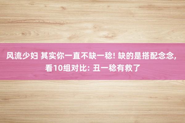 风流少妇 其实你一直不缺一稔! 缺的是搭配念念, 看10组对比: 丑一稔有救了