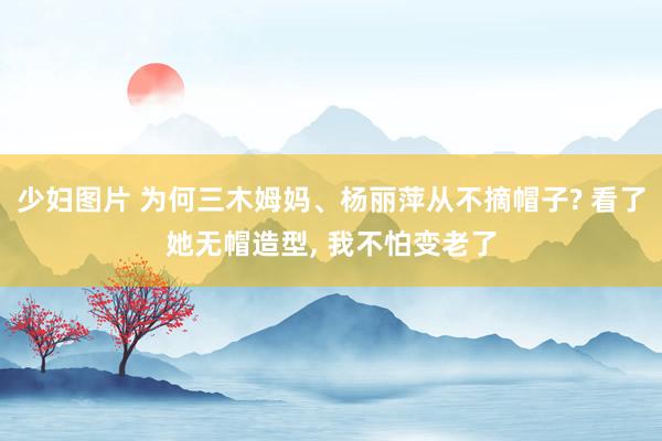 少妇图片 为何三木姆妈、杨丽萍从不摘帽子? 看了她无帽造型, 我不怕变老了