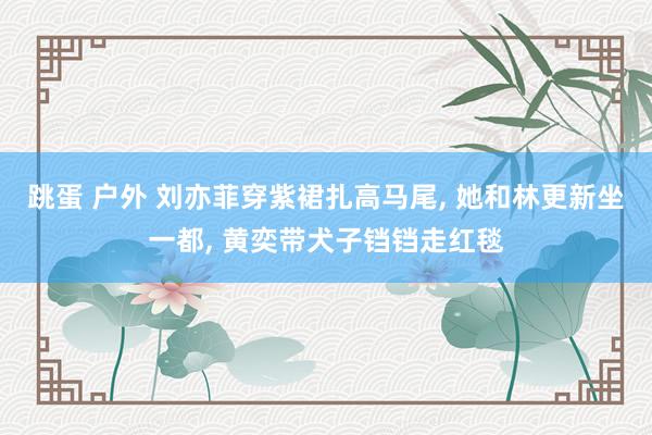 跳蛋 户外 刘亦菲穿紫裙扎高马尾, 她和林更新坐一都, 黄奕带犬子铛铛走红毯