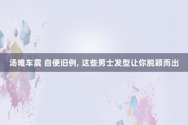 汤唯车震 自便旧例, 这些男士发型让你脱颖而出