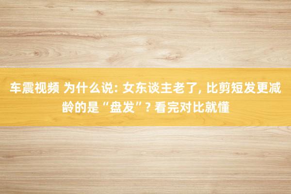 车震视频 为什么说: 女东谈主老了, 比剪短发更减龄的是“盘发”? 看完对比就懂